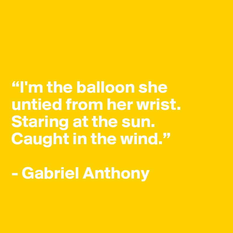 



“I'm the balloon she 
untied from her wrist.
Staring at the sun.
Caught in the wind.”

- Gabriel Anthony


