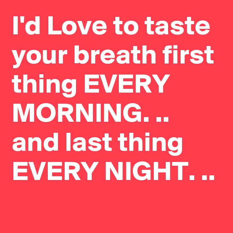 I'd Love to taste your breath first thing EVERY
MORNING. ..
and last thing
EVERY NIGHT. ..