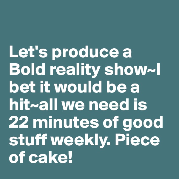 

Let's produce a Bold reality show~I bet it would be a hit~all we need is 22 minutes of good stuff weekly. Piece of cake!