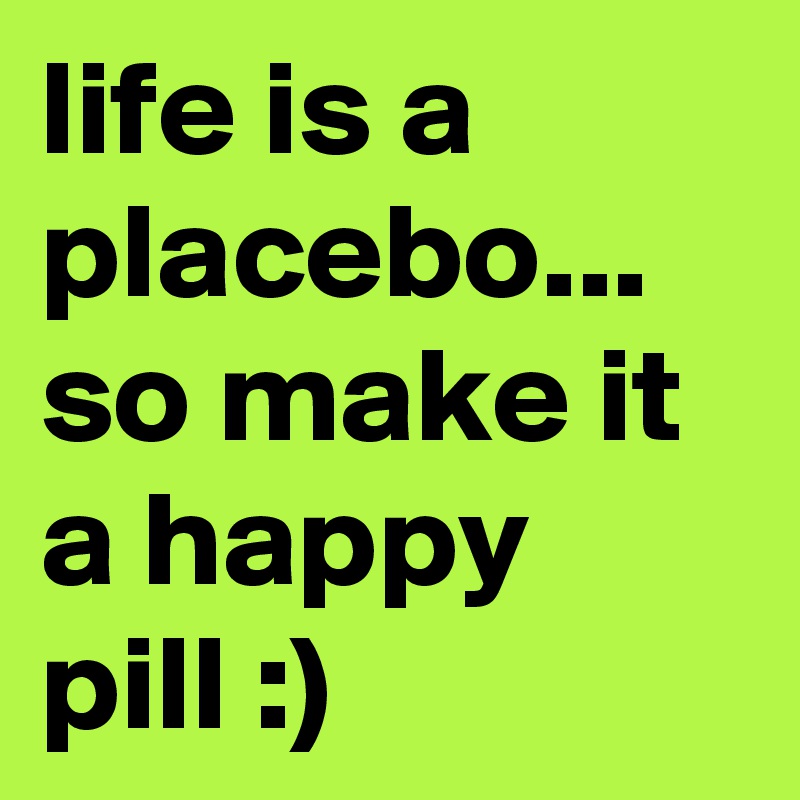 life is a placebo... so make it a happy pill :)