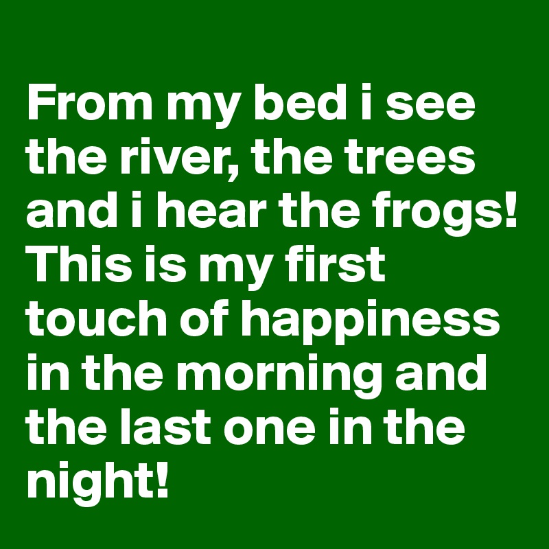                                                             From my bed i see the river, the trees and i hear the frogs! This is my first touch of happiness in the morning and the last one in the night!