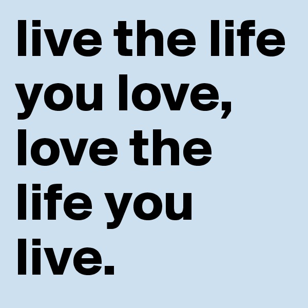 live the life you love, love the life you live.
