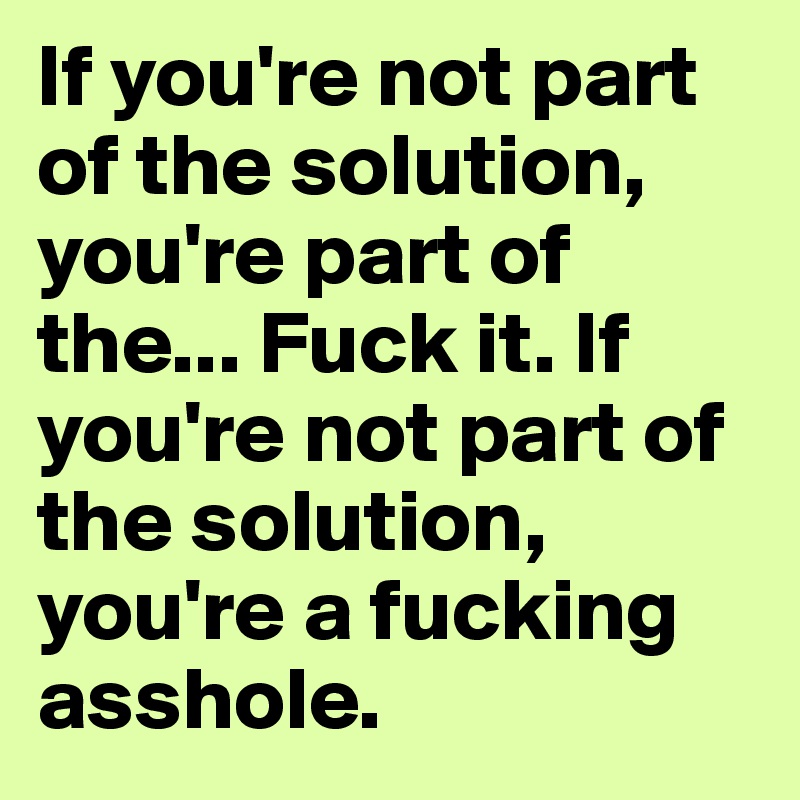 If you're not part of the solution, you're part of the... Fuck it. If you're not part of the solution, you're a fucking asshole.
