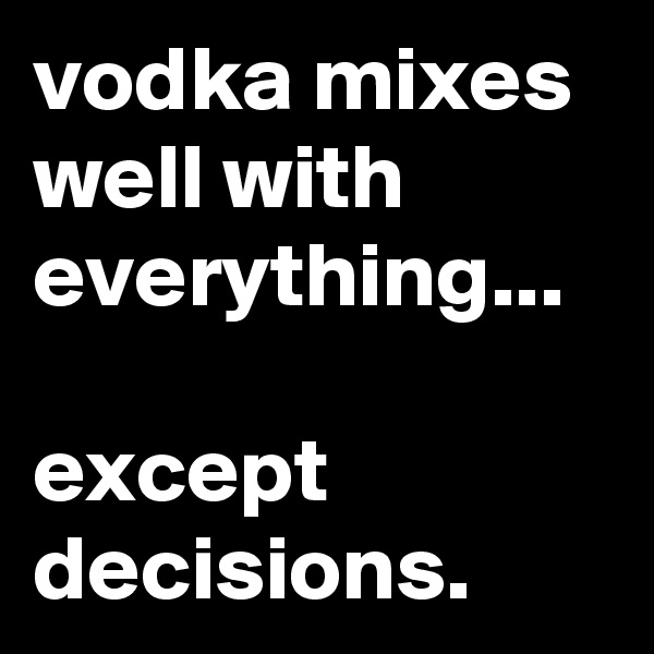 vodka mixes well with everything...

except decisions.