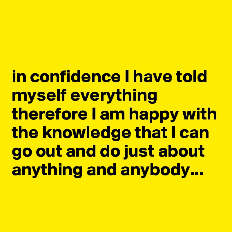 


in confidence I have told myself everything therefore I am happy with the knowledge that I can go out and do just about anything and anybody...

