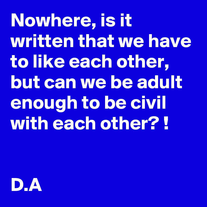 Nowhere, is it written that we have to like each other, but can we be adult enough to be civil with each other? !


D.A