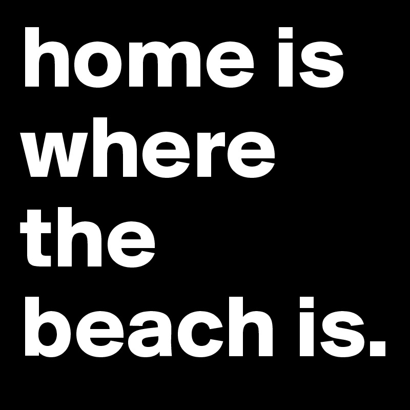 home is where the beach is.