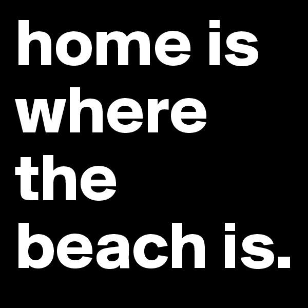 home is where the beach is.