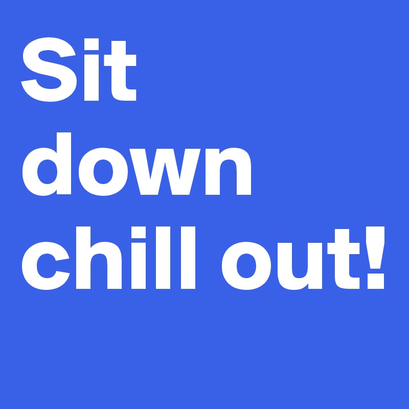 Sit down chill out! 