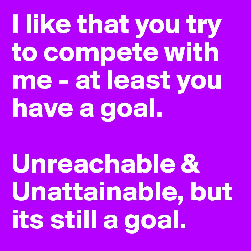 I like that you try to compete with me - at least you have a goal. 

Unreachable & Unattainable, but its still a goal. 