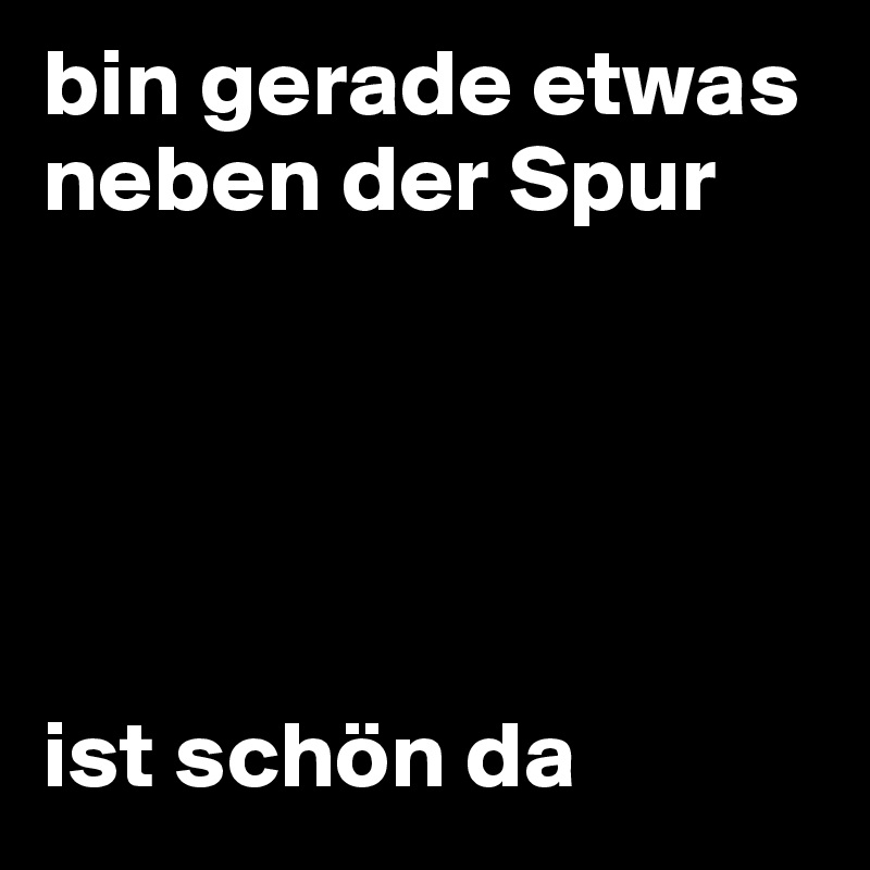 bin gerade etwas neben der Spur ist schön da Post by on