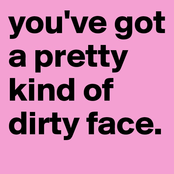 you've got a pretty kind of dirty face.
