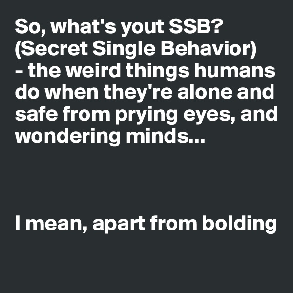 So, what's yout SSB? (Secret Single Behavior) 
- the weird things humans do when they're alone and safe from prying eyes, and wondering minds...



I mean, apart from bolding

