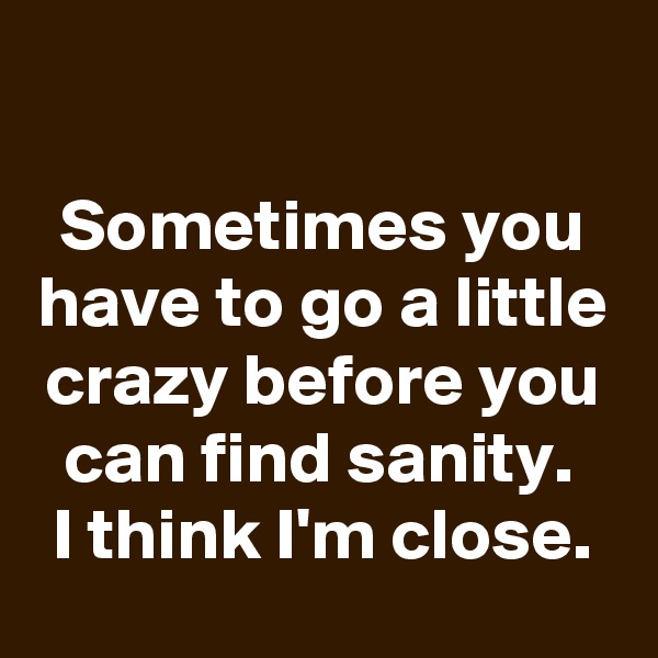 

Sometimes you have to go a little crazy before you can find sanity. 
I think I'm close.