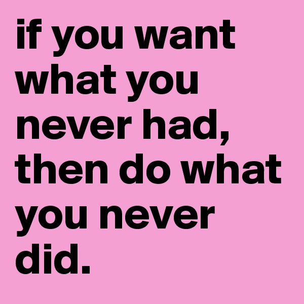 if you want what you never had, then do what you never did.