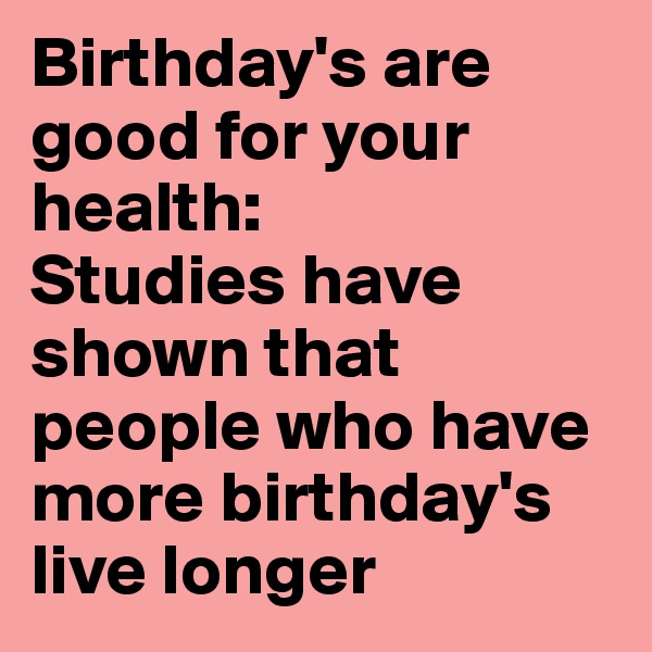 Birthday's are good for your health: 
Studies have shown that people who have more birthday's live longer
