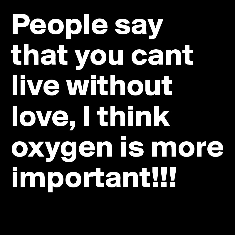 People say that you cant live without love, I think oxygen is more important!!!