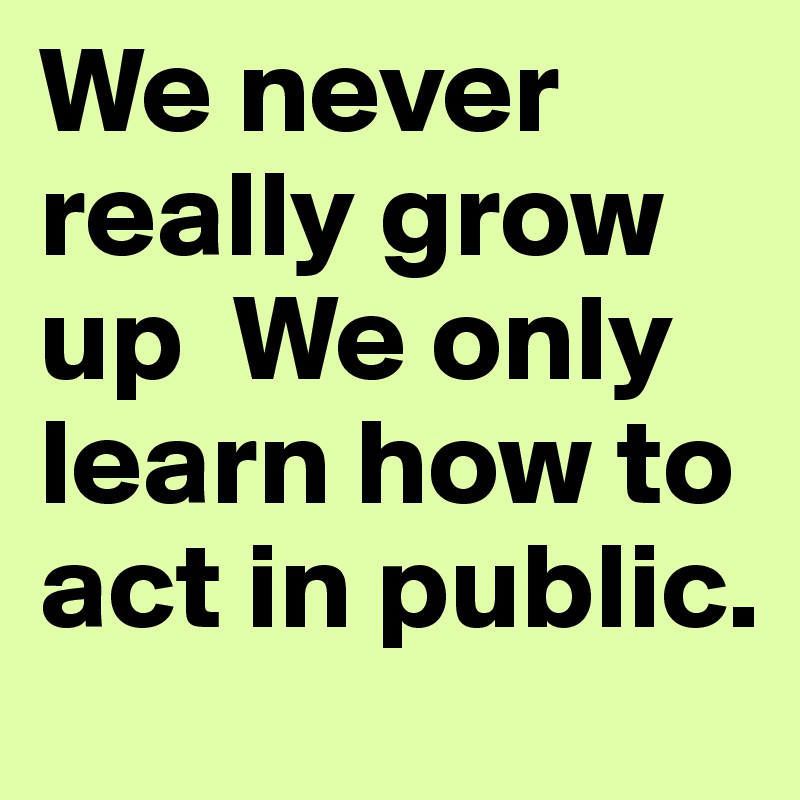 We never really grow up  We only learn how to act in public.