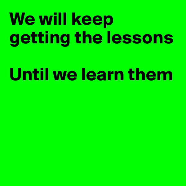 We will keep getting the lessons

Until we learn them




