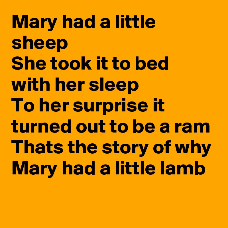Mary had a little sheep 
She took it to bed with her sleep 
To her surprise it turned out to be a ram 
Thats the story of why Mary had a little lamb 