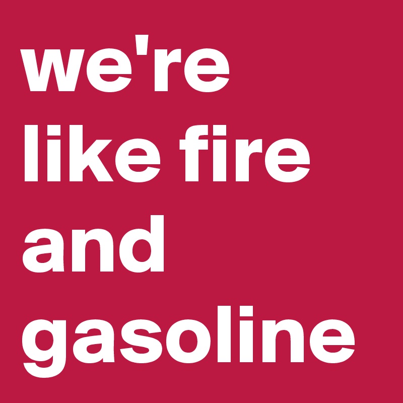 we're like fire and gasoline