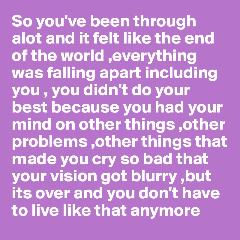 So you've been through alot and it felt like the end of the world ,everything was falling apart including you , you didn't do your best because you had your mind on other things ,other problems ,other things that made you cry so bad that your vision got blurry ,but its over and you don't have to live like that anymore 