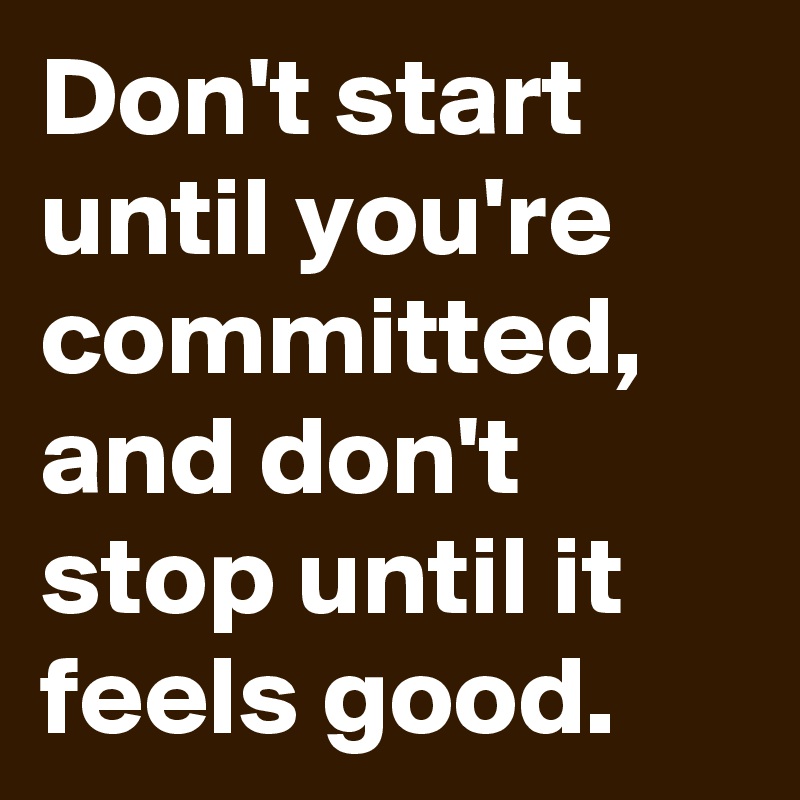 Don't start until you're committed, and don't stop until it feels good. 