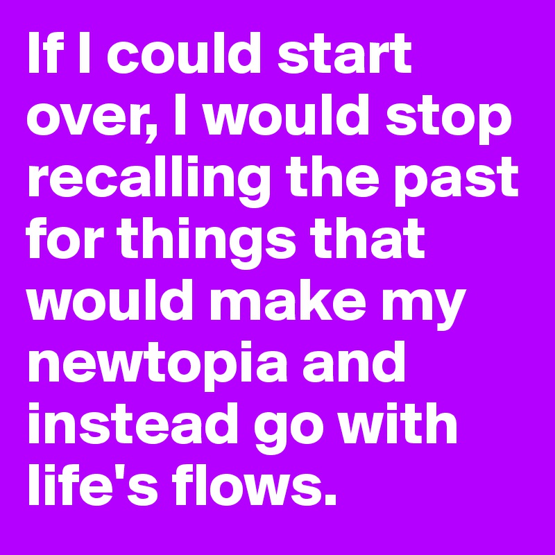 If I could start over, I would stop recalling the past for things that would make my newtopia and instead go with life's flows.