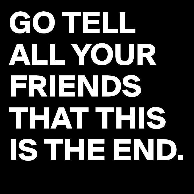 GO TELL ALL YOUR FRIENDS THAT THIS IS THE END.