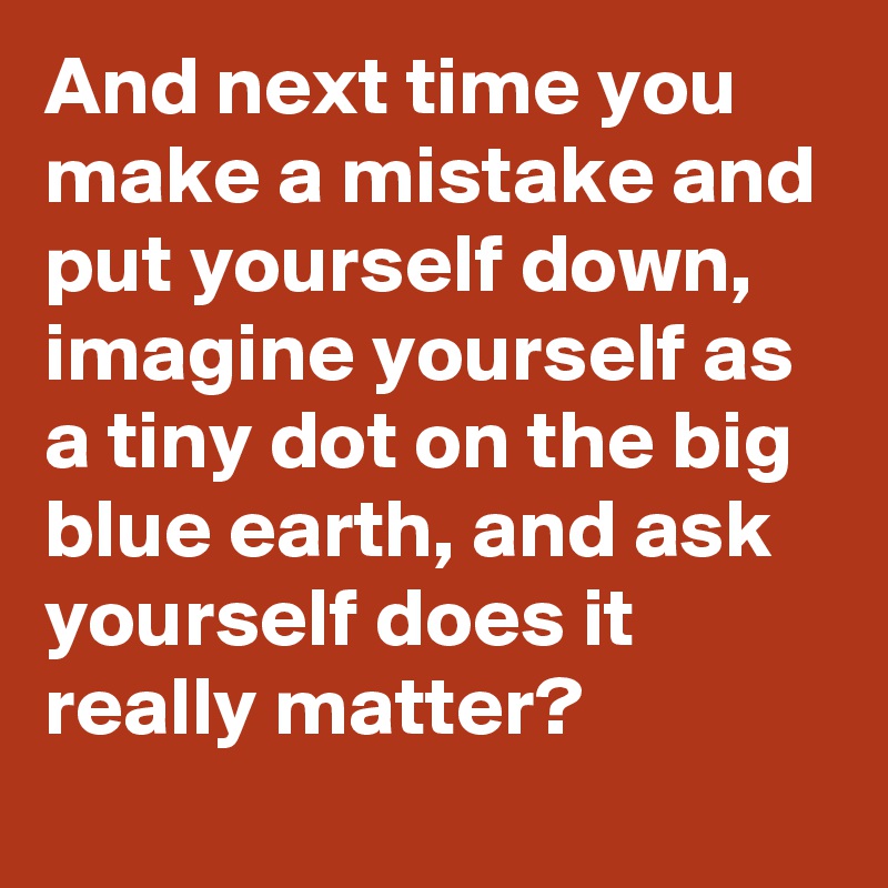 And next time you make a mistake and put yourself down, imagine yourself as a tiny dot on the big blue earth, and ask yourself does it really matter?