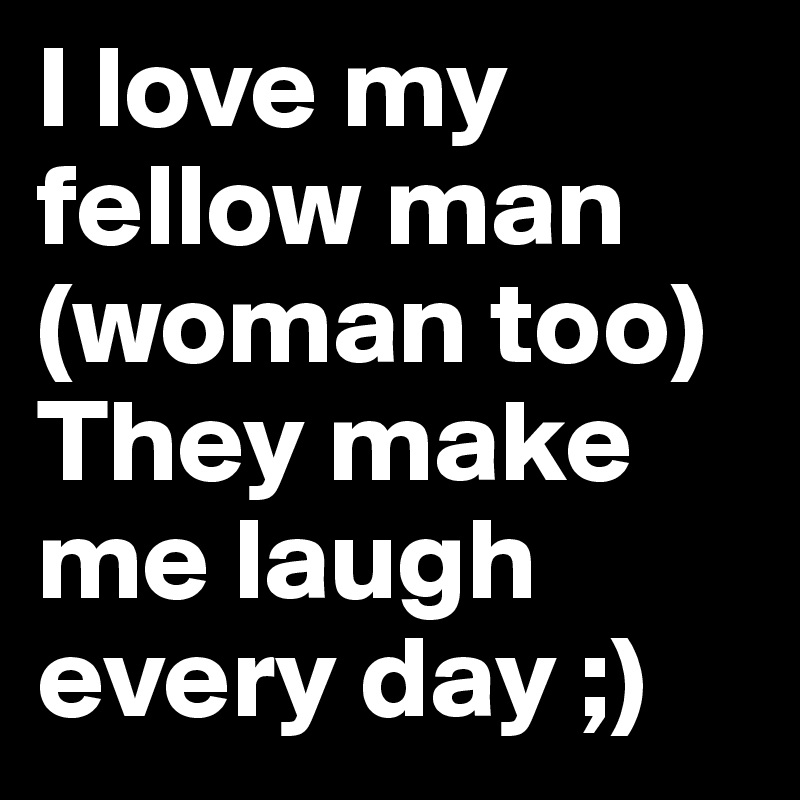 I love my fellow man (woman too) They make me laugh every day ;)