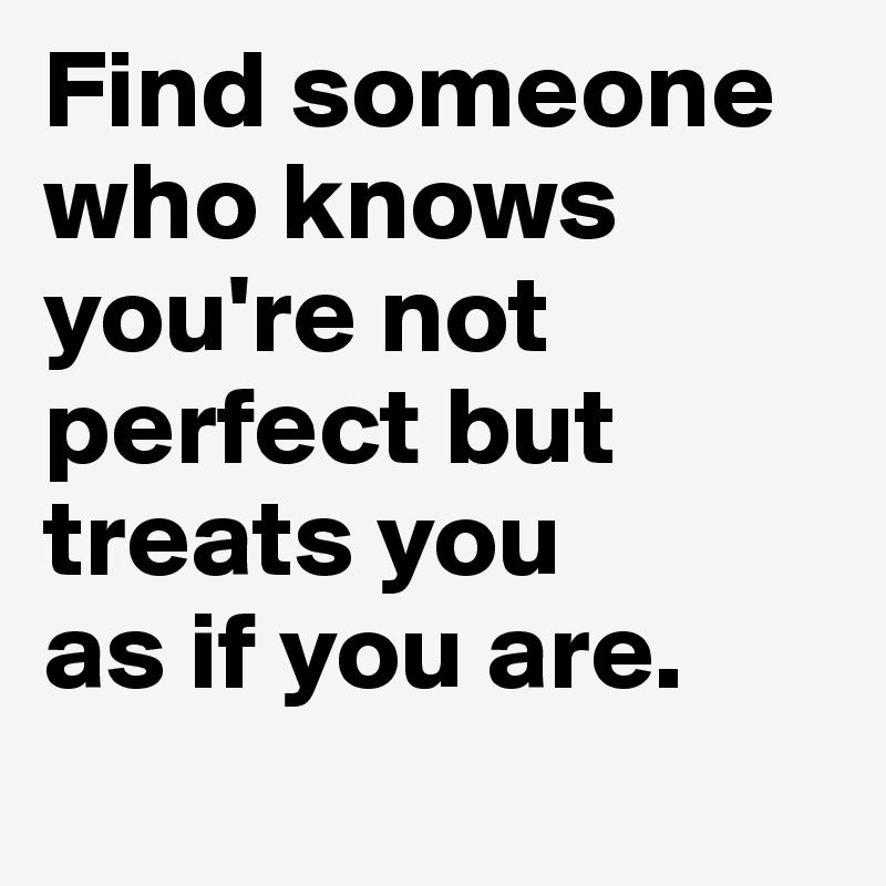 Find someone who knows you're not perfect but treats you 
as if you are.
