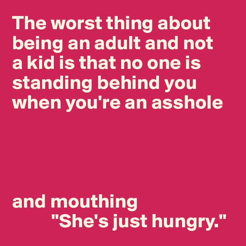 The worst thing about being an adult and not 
a kid is that no one is standing behind you when you're an asshole




and mouthing
          "She's just hungry."