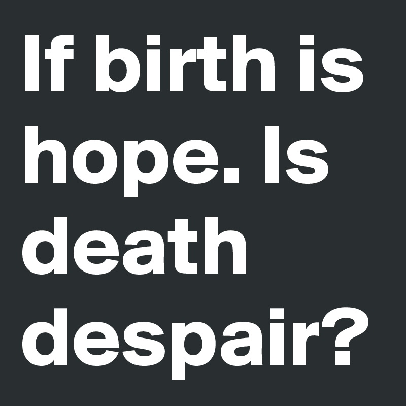 If birth is hope. Is death despair? 