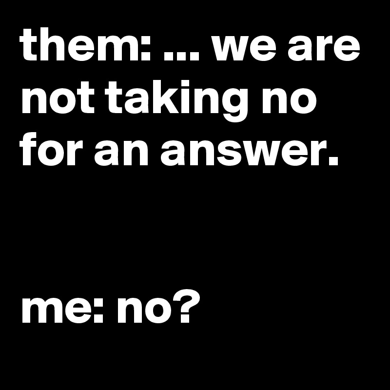 them: ... we are not taking no for an answer.


me: no?