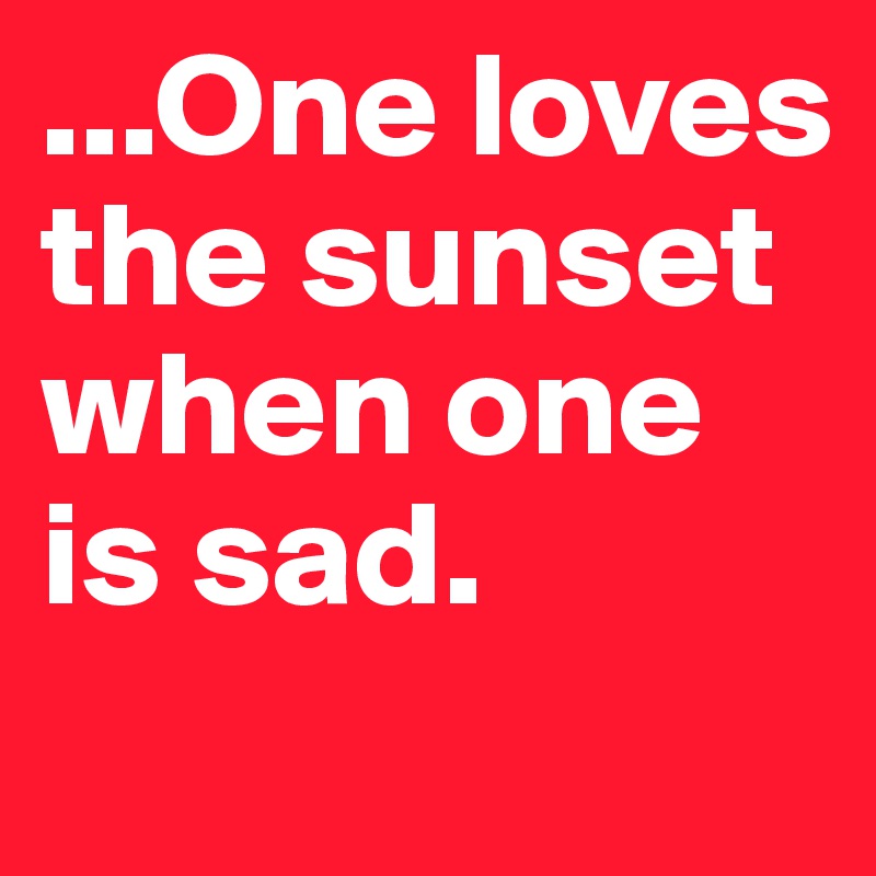 ...One loves the sunset when one is sad.
