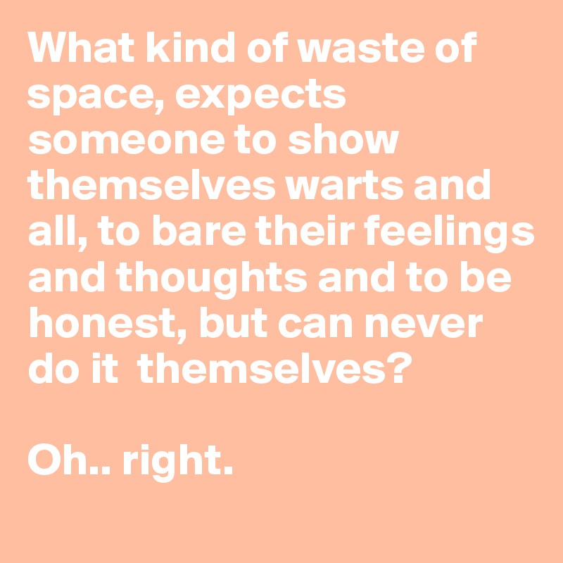 What kind of waste of space, expects someone to show themselves warts and all, to bare their feelings and thoughts and to be honest, but can never do it  themselves? 

Oh.. right.