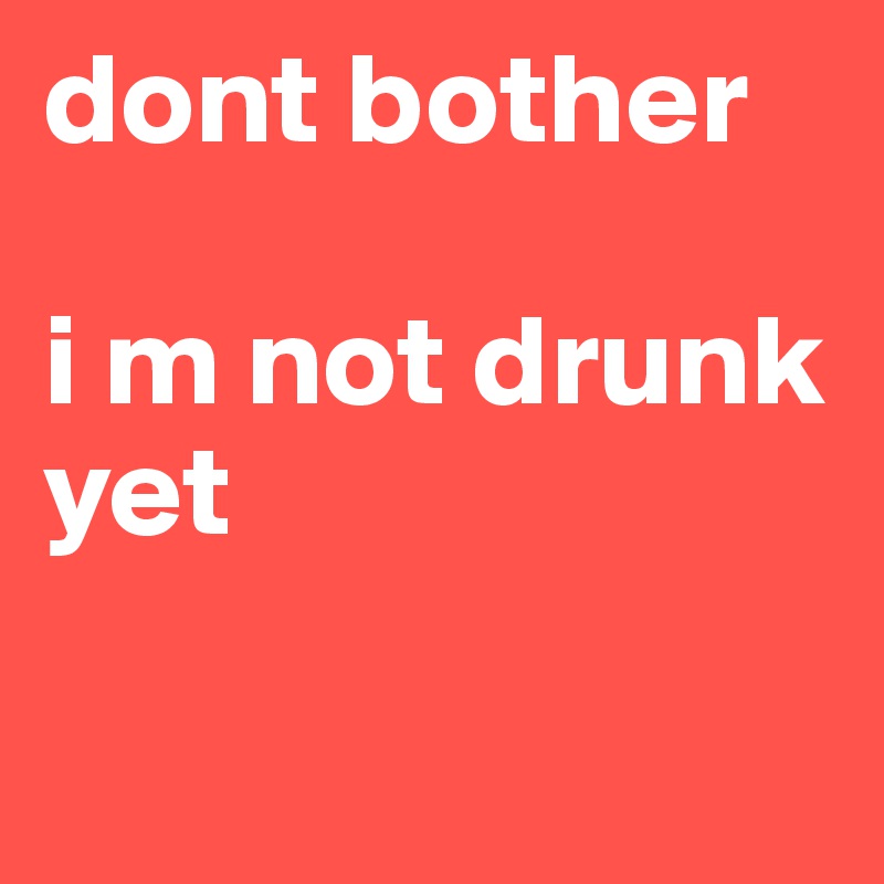 dont bother

i m not drunk yet 

