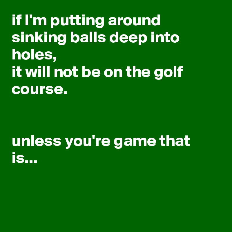 if I'm putting around sinking balls deep into holes,
it will not be on the golf course.


unless you're game that is...


