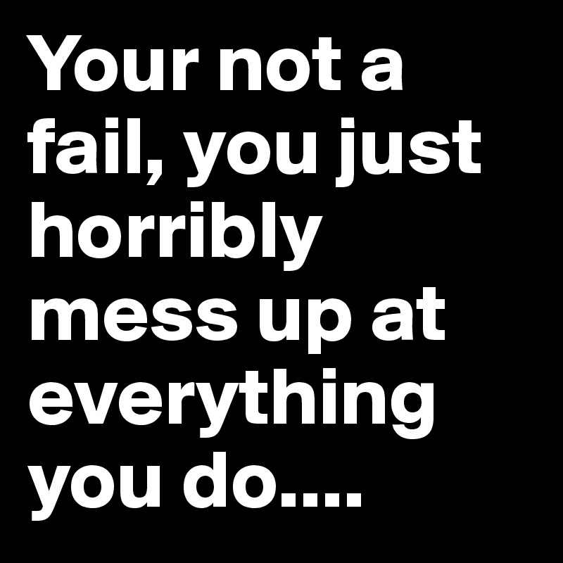 Your not a fail, you just horribly mess up at everything you do....