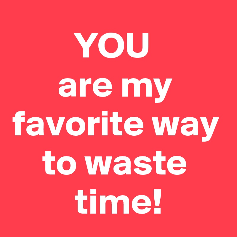 YOU 
are my favorite way to waste
 time!