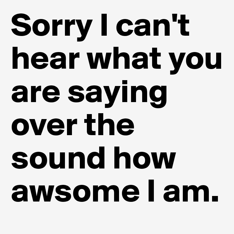 Sorry I can't hear what you are saying over the sound how awsome I am.