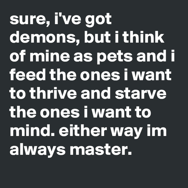 sure, i've got demons, but i think of mine as pets and i feed the ones i want to thrive and starve the ones i want to mind. either way im always master.