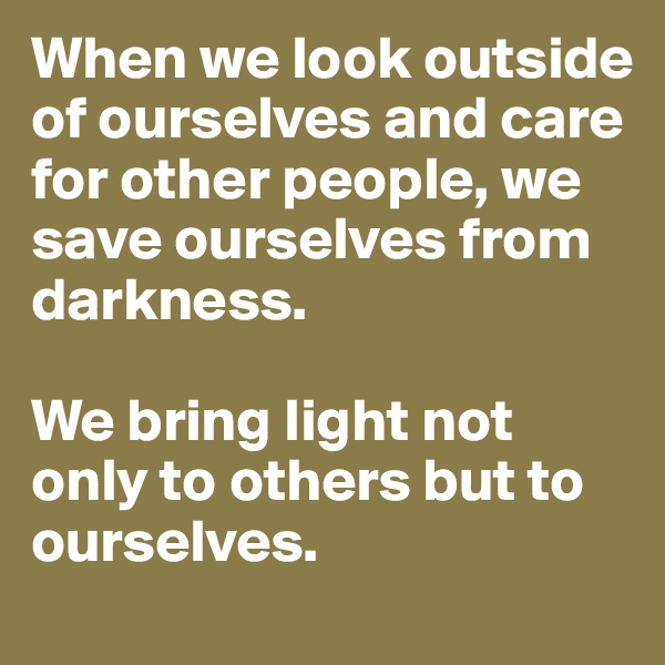 When we look outside of ourselves and care for other people, we save ourselves from darkness. 

We bring light not only to others but to ourselves.