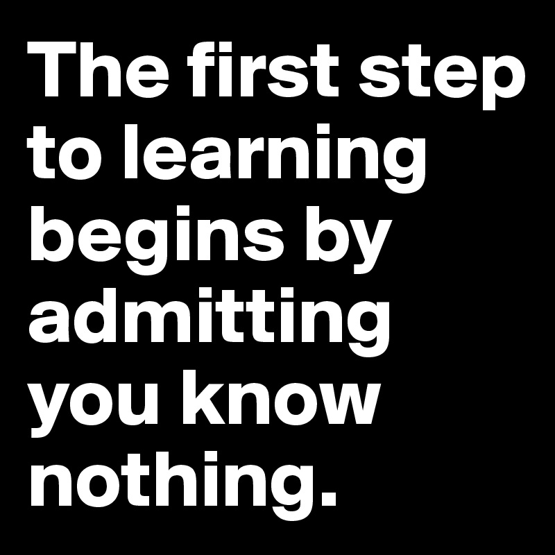 The first step to learning begins by admitting you know nothing.