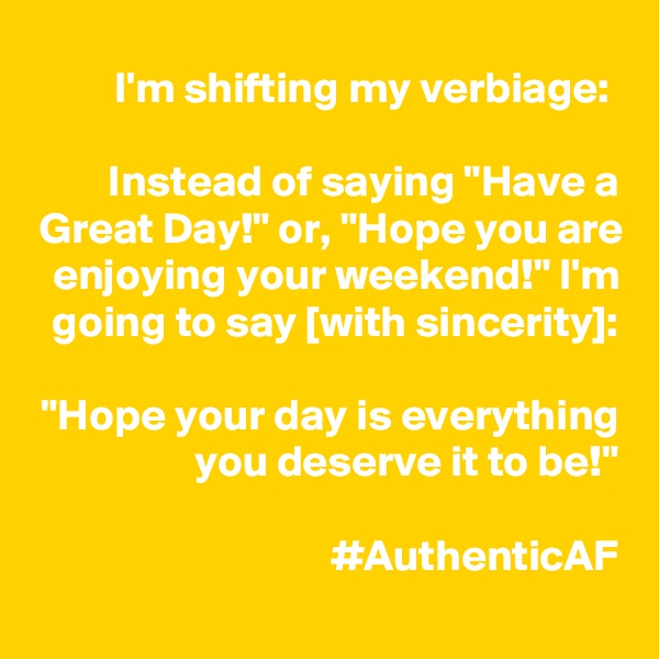 I'm shifting my verbiage: 

Instead of saying "Have a Great Day!" or, "Hope you are enjoying your weekend!" I'm going to say [with sincerity]:

"Hope your day is everything you deserve it to be!"

#AuthenticAF
