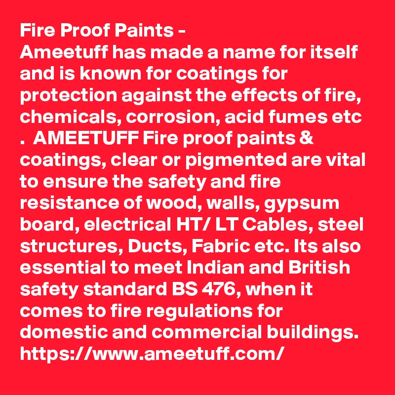 Fire Proof Paints - 
Ameetuff has made a name for itself and is known for coatings for protection against the effects of fire, chemicals, corrosion, acid fumes etc .  AMEETUFF Fire proof paints & coatings, clear or pigmented are vital to ensure the safety and fire resistance of wood, walls, gypsum board, electrical HT/ LT Cables, steel structures, Ducts, Fabric etc. Its also essential to meet Indian and British safety standard BS 476, when it comes to fire regulations for domestic and commercial buildings. 
https://www.ameetuff.com/