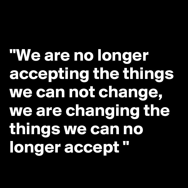 

"We are no longer accepting the things we can not change, we are changing the things we can no longer accept "
