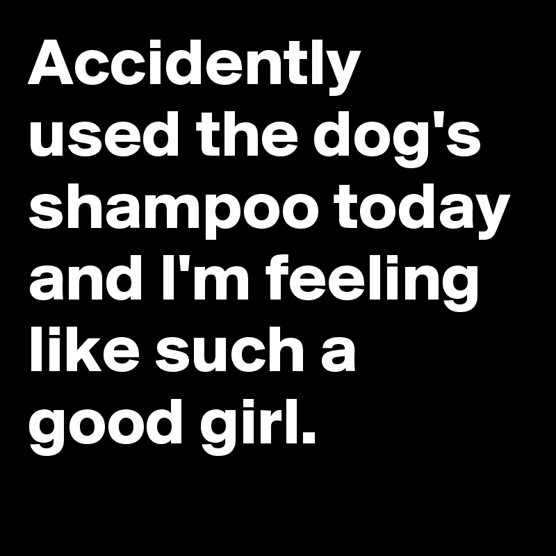 Accidently used the dog's shampoo today and I'm feeling like such a good girl.