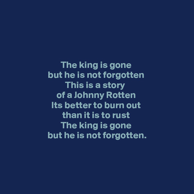 




The king is gone
but he is not forgotten
This is a story 
of a Johnny Rotten
Its better to burn out
 than it is to rust 
The king is gone
 but he is not forgotten.


 

